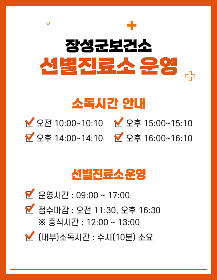 장성군보건소 선별진료소 운영 소독시간 안내 오전 10:00~10:10,  오후 14:00~14:10, 오후 15:00~15:10, 오후 16:00~16:10 / 선별진료소 운영 
    - 운영시간 : 09:00 ~ 17:00
    - 접수마감 : 오전 11:30, 오후 16:30
     ※ 중식시간 : 12:00 ~ 13:00 
    - (내부)소독시간 : 수시(10분) 소요 