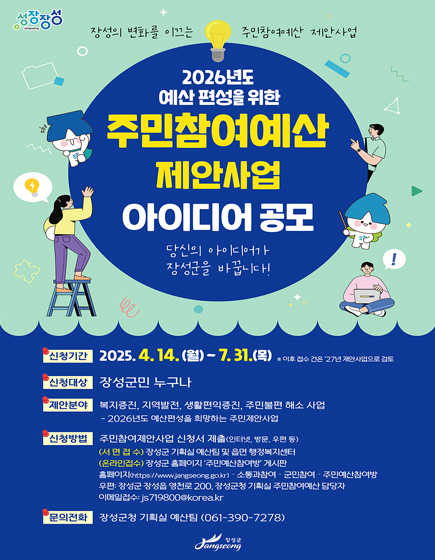 장성의 변화를 이끄는 주민참여예산 제안사업
	2026년도 예산편성을 위한 주민참여예산 제안사업 아이디어 공모 당신의 아이디어가 장성군을 바꿉니다!
	신청기간 : 2025.4.14.(월) ~ 7.31.(목)*이후 접수 건은 27년 제안사업으로 검토
	신청대상 : 장성군민 누구나
	제안분야 : 복지증진, 지역발전, 생활편익증진, 주민불편 해소 사업 - 2026년도 예산편성을 희망하는 주민제안사업
	신청방법 : 주민참여제안사업 신청서 제출(인터넷, 방문, 우편 등)
	서면접수 - 장성군 기획실 예산팀 및 읍면 행정복지센터, 온라인접수 - 장성군 홈페이지 주민예산참여방 게시판 (홈페이지(https://www.jangseong.go.kr)- 소통과참여-군민참여-주민예산참여방)
	우편 - 장성군 장성읍 영천로 200,장성군청 기획실 주민참여예산 담당자
	이메일접수 - js719800@korea.kr
	문의전화 : 장성군청 기획실 예산팀(061-390-7278)
	장성군