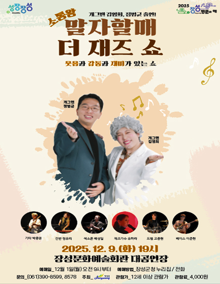 성장장성 2025 장성방문의 해
	소통왕 말자할매 더 재즈 쇼(개그맨 김영희 정범균 출연!) 웃음과 감동과 재미가 있는 쇼 
	기타 - 박중권, 건반 - 정유리, 색소폰 - 배성일, 재즈가수 - 유하라, 드럼 - 고중원, 베이스 - 이준현
	2025.12.9.(화)19시 장성문화예술회관 대공연장 
	예매일 : 12월 1일(월) 오전 9시부터 / 예매방법 : 장성군청 누리집, 전화 / 문의 : 061-390-8599, 8578 / 주최 : 장성군 / 관림가 : 12세 이상 관람가 / 관람료 : 4,000원