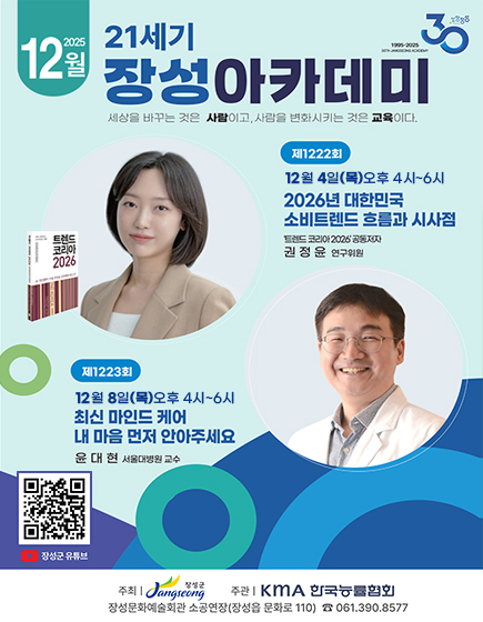 성장장성30(1995-2025 30th jangseong academy) 2025년 12월 21세기 장성아카데미 
	세상을 바꾸는 것은 사람이고, 사람을 변화시키는 것은 교육이다 
	제 1222회 12월 4일(목) 오후 4시 ~ 6시 2026년 대한민국 소비트렌드 흐름과 시사점 트렌드 코리아 2026 공동저자 권정윤 연구위원
	제 1223회 12월 18일(목) 오후 4시 ~ 6시 최신 마인드 케어 내 마음 먼저 안아주세요 윤대현 서울대병원 교수
	QR코드 이미지(이 QR 코드는 장성군 유튜브 페이지(https://m.youtube.com/channel/UCGmBrwYUF1JnERFsHRUAiWw)로 연결됩니다.
	주최 : 장성군 / 주관 : KMA 한국능률협회 / 장성문화예술회관 소공연장(장성읍 문화로 110) 전화 061-390-8577