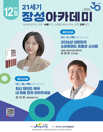 성장장성30(1995-2025 30th jangseong academy) 2025년 12월 21세기 장성아카데미 
	세상을 바꾸는 것은 사람이고, 사람을 변화시키는 것은 교육이다 
	제 1222회 12월 4일(목) 오후 4시 ~ 6시 2026년 대한민국 소비트렌드 흐름과 시사점 트렌드 코리아 2026 공동저자 권정윤 연구위원
	제 1223회 12월 18일(목) 오후 4시 ~ 6시 최신 마인드 케어 내 마음 먼저 안아주세요 윤대현 서울대병원 교수
	QR코드 이미지(이 QR 코드는 장성군 유튜브 페이지(https://m.youtube.com/channel/UCGmBrwYUF1JnERFsHRUAiWw)로 연결됩니다.
	주최 : 장성군 / 주관 : KMA 한국능률협회 / 장성문화예술회관 소공연장(장성읍 문화로 110) 전화 061-390-8577