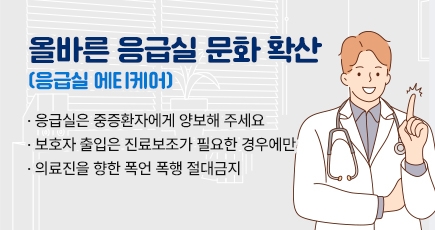 올바른 응급실 문화 확산(응급실 에티케어)
- 응급실은 중증환자에게 양보해 주세요
- 보호자 출입은 진료보조가 필요한 경우에만
- 의료진을 향한 폭언 폭행 절대금지
(새창열림)