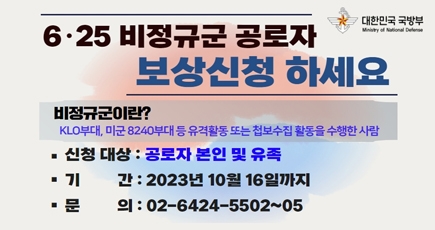 6.25 비정규군 공로자 보상신청 하세요
비정규군이란?
KLO부대, 미군 8240부대 등 유격활동 또는 첩보수집 활동을 수행한 사람
신청대상 : 공로자 본인 및 유족
기간 : 2023년 10월 16일까지
문의 :02-6424-5502~05
(새창열림)