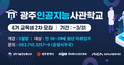 광주 인공지능 사관학교
4기 교육생 2차 모집 
기간 : ~ 3/31
개강 : 5월말
대상 : 만 18~39세 청년 미취업자
문의 : 062.710.3257~9(운영사무국)
과학기술정보통신부 / 광주광역시 / 정보통신산업진흥원 / 인공지능산업통합사업단
(새창열림)