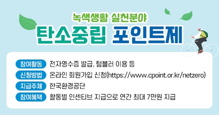녹색생활 실천분야 탄소중립 포인트제
참여활동 : 전자영수증 발급, 텀블러 이용 등
신청방법 : 온라인 회원가입 신청(https://www.cpoint.or.kr/netzero)
지급주체 : 한국환경공단
참여혜택 : 활동별 인센티브 지급으로 연간 최대 7만원 지급
(새창열림)