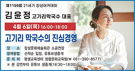 제1159회 21세기 장성아카데미
김윤정 고기리막국수 대표
4월 6일(목) 16:00 ~ 18:00
고기리 막국수의 진심경영
장소 : 장성문화예술회관 소공연장
참여방법 : 선착순 입장, 유튜브생중계
문의처 : 평생교육센터 청렴문화교육팀(061-390-8577)
※본 강연부터 유튜브 생중계(16:30 ~ 18:00)
(새창열림)