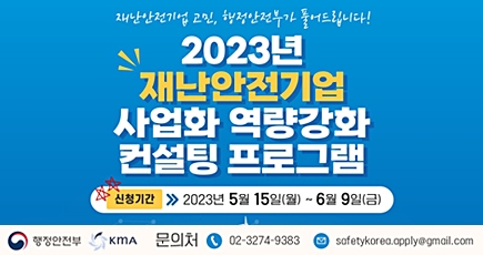 재난안전기업 고민, 행정안전부가 풀어드립니다!
2023년 재난안전기업 사업화 역량강화 컨설팅 프로그램
신청기간 : 2023년 5월 15일(월) ~ 6월 9일(금)
시행처 : 행정안전부, KMA
문의처 : 02-3274-9383
이메일 : safetykorea.apply@gmail.com