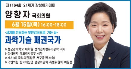 제1164회 21세기 장성아카데미
양향자 국회의원
6월 15일(목) 16:00 ~ 18:00
세계를 선도하는 부민강국으로 가는 길 과학기술 패권국가
성균관대하교 대학원 전기전자컴퓨터공학 석사
삼성전자 메모리사업부 상무
제21대 국회의원(광주 서구을/무소속)
국민의힘 반도체산업 경쟁력강화 특별위원회 위원장
(새창열림)