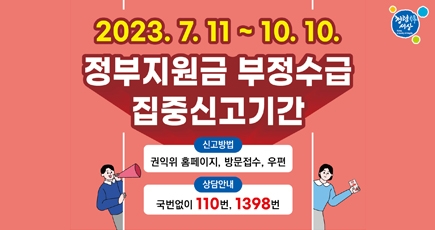 정부지원금 부정수급 집중신고기간
2023.7.11. ~ 10.10.
신고방법 : 권익위 홈페이지, 방문접수, 우편
상담안내 : 국번없이 110번, 1398번
(새창열림)