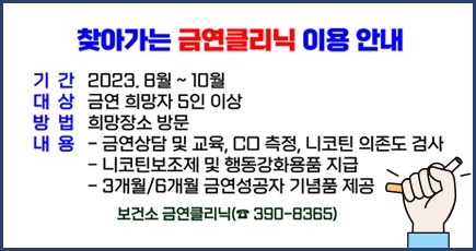 찾아가는 금연클리닉 이용안내
기간 : 2023.8월 ~ 10월
대상 : 금연 희망자 5인 이상
방법 : 희망장소 방문
내용 : 금연상담 및 교육, CO측정, 니코틴 의존도 검사
니코틴보조제 및 행동가화용품 지급
3개월/6개월 금연성공자 기념품 제공
보건소 금연클리닉(390-8365)
(새창열림)