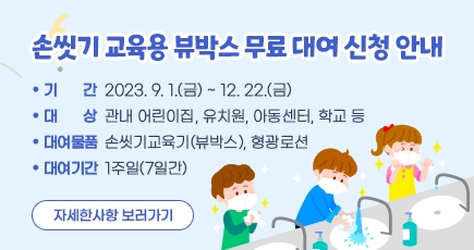 손씻기 교육용 뷰박스 무료 대여 신청 안내
기 간 : 2023. 9. 1.(금) ~ 12. 22.(금)
대 상 : 관내 어린이집, 유치원, 아동센터, 학교 등
대여물품 : 손씻기교육기(뷰박스), 형광로션
대여기간 : 1주일(7일간)
자세한사항 보러가기 
(새창열림)
