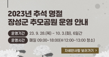 2023년 추석 명절 장성군 추모공원 운영 안내
운영기간 : 23. 9. 28.(목) ~ 10. 3.(화), 6일간
운영시간 : 매일 09:00~18:00(※12:00~13:00 청소)
자세한사항 보러가기
(새창열림)