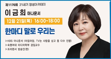 제1176회 21세기 장성아카데미
이금희 아나운서
12월 21일(목) 16:00 ~ 18:00
한마디 말로 우리는
KBS 아나운서 (아침마당, TV는 사랑을 싣고 등 다수 진행)
숙명여대 미디어학부 겸임교수
프리랜서 방송인(현)
(새창열림)