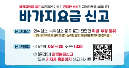 바가지요금 OUT! 합리적인 가격과 건강한 소비가 지역경제를 살립니다.
바가지요금 신고
신고대상 : 외식업소, 숙박업소 등 이용과 관련한 위법 · 부당 행위(예시) 가격표과 실제요금이 상이한 경우, 요금표를 미게시한 경우 등
신고방법 : 1. (전화) 061-120 또는 1330
2. (온라인) 관광불편신고 또는 지자체 홈페이지 신고 게시판
QR코드 이미지(이 QR 코드는 한국관광공사 국민참여 페이(https://knto.or.kr/TouristComplaint#action-print)로 연결됩니다.
(새창열림)