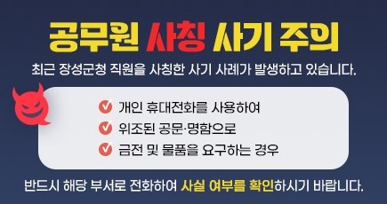 공무원 사칭 사기 주의
최근 장성군청 직원을 사칭한 사기 사례가 발생하고 있습니다.
개인 휴대전화를 사용하여
위조된 공문·명함으로
금전 및 물품을 요구하는 경우
반드시 해당 부서로 전화하여 사실 여부를 확인하시기 바랍니다.