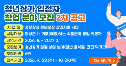 청년상가 입점자 창업 분야 모집 2차 공고
사 업 명 : 성장장성 청년성장 창업지원 사업
사업대상 : 장성군 내 거주(예정)하는 식품분야 창업 희망자
사업기간 : 2026. 8. ~ 2027. 2.
모집분야 : 청년상가 입점 창업 분야(일반 음식점, 간편 먹거리)
모집인원 : 6명
접수기간 : 2026. 9.  23.(수) ~ 10. 29.(목)
(새창열림)