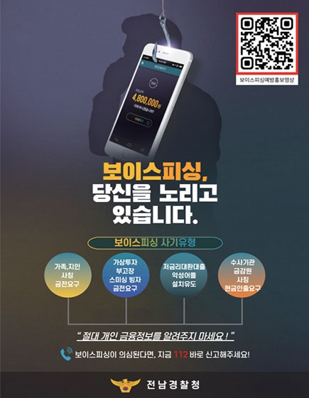 보이스피싱, 당신을 노리고 있습니다. 보이싱피싱 사기유형
가족, 지인 사칭 금전요구, 가상투자 부고장 스미싱 빙자 금전요구, 저금리대환대출 악성어플 설치유도, 수사기관 금감원 사칭 현금인출 요구 
절대 개인 금융정보를 알려주지 마세요!
보이스피싱이 의심된다면 지금 112 바로 신고해주세요!
전남경찰청
QR코드 이미지(이 QR 코드는 보이스피싱 정책 홍보 유튜브(https://youtu.be/VOcwN3JXymQ?si=XLdu2WGK5qToD2uf)로 연결됩니다)
(새창열림)